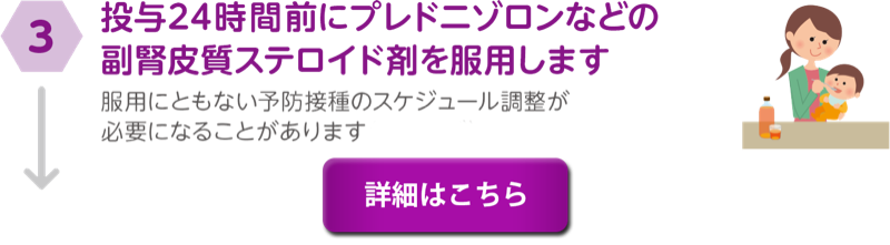 ③投与24時間前にプレドニゾロンなどの副腎皮質ステロイド剤を服用します。服用にともない予防接種のスケジュール調整が必要になることがあります。詳細はこちら