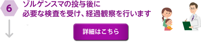 ⑥ゾルゲンスマの投与後に必要な検査を受け、経過観察を行います。詳細はこちら