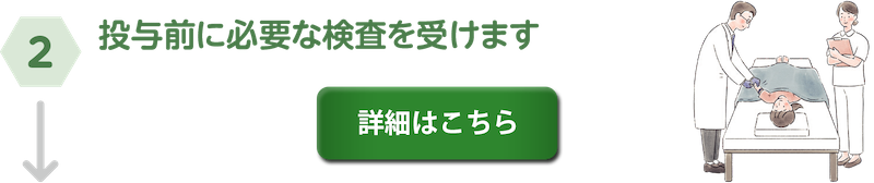 ②投与前に必要な検査を受けます。詳細はこちら