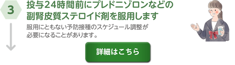 ③投与24時間前にプレドニゾロンなどの副腎皮質ステロイド剤を服用します。服用にともない予防接種のスケジュール調整が必要になることがあります。詳細はこちら