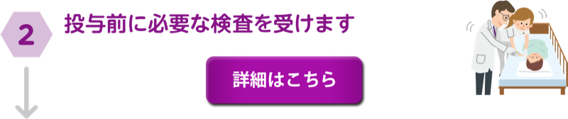 ②投与前に必要な検査を受けます。詳細はこちら