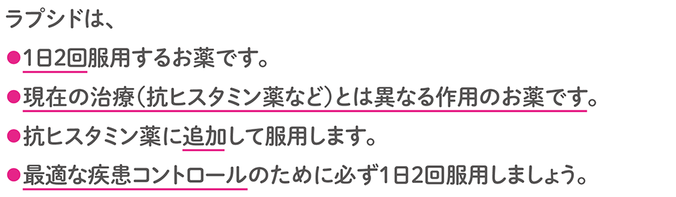 ラプシドは、 ・1日2回服用するお薬です。 ・現在の治療（抗ヒスタミン薬など）とは異なる作用のお薬です。 ・抗ヒスタミン薬に追加して服用します。 ・最適な疾患コントロールのために必ず1日2回服用しましょう。