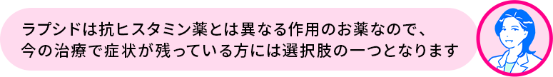 矢上先生「ラプシドは抗ヒスタミン薬とは異なる作用のお薬なので、今の治療で症状が残っている方には選択肢の一つとなります」