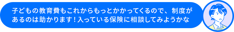 田中さん「子どもの教育費もこれからもっとかかってくるので、制度があるのは助かります！入っている保険に相談してみようかな」