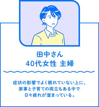 田中さん 40代女性 主婦　症状の影響でよく眠れていない上に、家事と子育ての両立もある中で日々疲れが溜まっている。